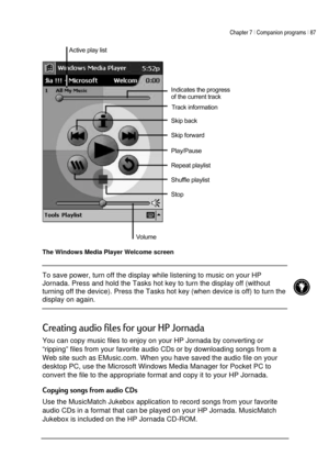 Page 91Chapter 7 | Companion programs | 87 
 
 
 
The Windows Media Player Welcome screen 
 To save power, turn off the display while listening to music on your HP 
Jornada. Press and hold the Tasks hot key to turn the display off (without 
turning off the device). Press the Tasks hot key (when device is off) to turn the 
display on again.  
 




,

. 
You can copy music files to enjoy on your HP Jornada by converting or 
“ripping” files from your favorite audio CDs or by...