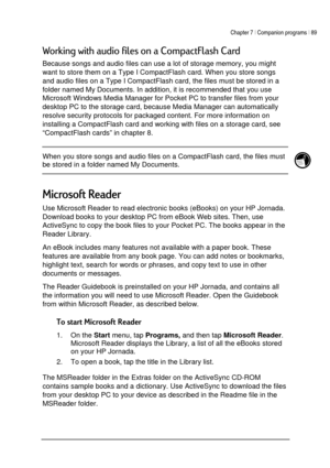 Page 93Chapter 7 | Companion programs | 89 
 
 
)

+




	7+
 
Because songs and audio files can use a lot of storage memory, you might 
want to store them on a Type I CompactFlash card. When you store songs 
and audio files on a Type I CompactFlash card, the files must be stored in a 
folder named My Documents. In addition, it is recommended that you use 
Microsoft Windows Media Manager for Pocket PC to transfer files from your 
desktop PC to the storage card, because Media...