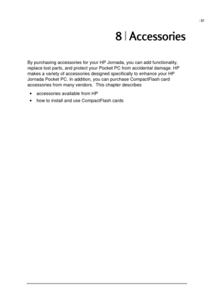 Page 95| 91 
 
 
>0
By purchasing accessories for your HP Jornada, you can add functionality, 
replace lost parts, and protect your Pocket PC from accidental damage. HP 
makes a variety of accessories designed specifically to enhance your HP 
Jornada Pocket PC. In addition, you can purchase CompactFlash card 
accessories from many vendors.  This chapter describes 
• accessories available from HP  
• how to install and use CompactFlash cards  
