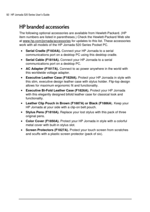 Page 9692 | HP Jornada 520 Series User’s Guide    
 
 
!		
The following optional accessories are available from Hewlett-Packard. (HP 
item numbers are listed in parentheses.) Check the Hewlett-Packard Web site 
at www.hp.com/jornada/accessories
 for updates to this list. These accessories 
work with all models of the HP Jornada 520 Series Pocket PC. 
• Serial Cradle (F1834A). Connect your HP Jornada to a serial 
communications port on a desktop PC using this desktop cradle. 
• Serial Cable...