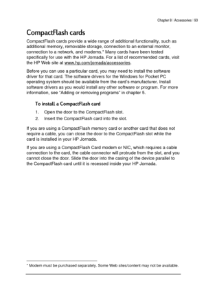 Page 97Chapter 8 | Accessories | 93 
 
 
 +	
CompactFlash cards provide a wide range of additional functionality, such as 
additional memory, removable storage, connection to an external monitor, 
connection to a network, and modems.* Many cards have been tested 
specifically for use with the HP Jornada. For a list of recommended cards, visit 
the HP Web site at www.hp.com/jornada/accessories
. 
Before you can use a particular card, you may need to install the software 
driver for that card. The...