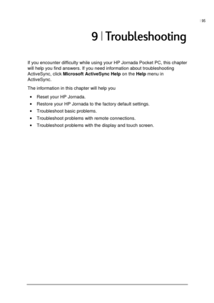 Page 99| 95 
 
 
?%!
If you encounter difficulty while using your HP Jornada Pocket PC, this chapter 
will help you find answers. If you need information about troubleshooting 
ActiveSync, click 
Microsoft ActiveSync Help on the 
Help menu in 
ActiveSync. 
The information in this chapter will help you 
• Reset your HP Jornada. 
• Restore your HP Jornada to the factory default settings. 
• Troubleshoot basic problems. 
• Troubleshoot problems with remote connections. 
• Troubleshoot problems...