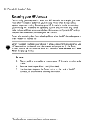 Page 10096 | HP Jornada 520 Series User’s Guide    
 
 
	



Occasionally, you may need to reset your HP Jornada; for example, you may 
reset after you restore data from your desktop PC or when the operating 
system stops responding. Resetting your HP Jornada is similar to restarting 
your desktop PC. It restarts the operating system and preserves any saved 
data, but you will lose any unsaved data. Some user-configurable HP settings 
may not be saved when you reset your HP Jornada. 
Reset...