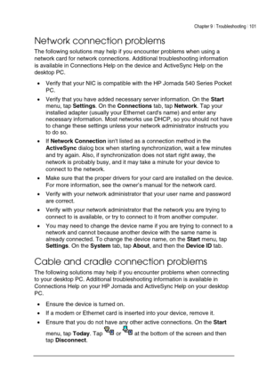Page 105Chapter 9 | Troubleshooting | 101 
 
 
Network connection problems 
The following solutions may help if you encounter problems when using a 
network card for network connections. Additional troubleshooting information 
is available in Connections Help on the device and ActiveSync Help on the 
desktop PC. 
• Verify that your NIC is compatible with the HP Jornada 540 Series Pocket 
PC. 
• Verify that you have added necessary server information. On the Start 
menu, tap Settings. On the Connections tab, tap...