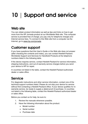 Page 109| 105 
 
 
10 | Support and service  
Web site  
You can obtain product information as well as tips and hints on how to get 
more from the HP Jornada product at our Worldwide Web site. This computer 
service is provided free of charge; you pay only for telephone charges and 
Internet service fees. To connect to this Web site from a computer via the 
Internet, go to www.hp.com/jornada
.  
Customer support  
If you have questions that this User’s Guide or the Web site does not answer 
(after checking the...