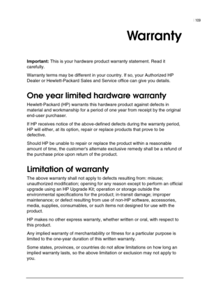 Page 113| 109 
 
 
Warranty 
Important: This is your hardware product warranty statement. Read it 
carefully.  
Warranty terms may be different in your country. If so, your Authorized HP 
Dealer or Hewlett-Packard Sales and Service office can give you details. 
One year limited hardware warranty 
Hewlett-Packard (HP) warrants this hardware product against defects in 
material and workmanship for a period of one year from receipt by the original 
end-user purchaser. 
If HP receives notice of the above-defined...