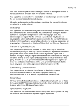 Page 117Warranty | 113 
 
 
You have no other rights to copy unless you acquire an appropriate license to 
reproduce which is available from HP for some software.  
You agree that no warranty, free installation, or free training is provided by HP 
for any copies or adaptations made by you.  
All copies and adaptations of the software must bear the copyright notice(s) 
contained in or on the original.  
Ownership 
You agree that you do not have any title to or ownership of the software, other 
than ownership of...