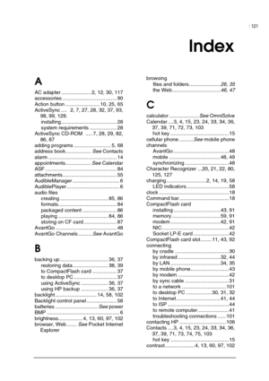 Page 125| 121 
 
 
Index  
A 
AC adapter ..................... 2, 12, 30, 117 
accessories ...................................... 90 
Action button ........................ 10, 25, 65 
ActiveSync ....   2, 7, 27, 28, 32, 37, 93, 
98, 99, 129.  
installing....................................... 28 
system requirements ................... 28 
ActiveSync CD-ROM  ..... 7, 28, 29, 82, 
86, 87 
adding programs .......................... 5, 68 
address book..................
See Contacts 
alarm...