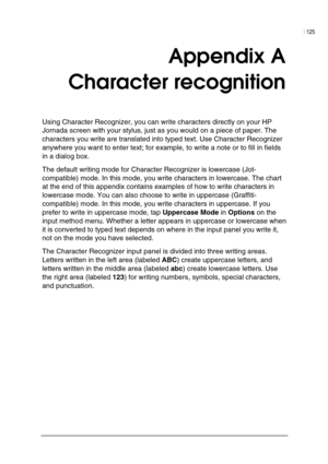 Page 129| 125 
 
 
Appendix A 
Character recognition 
Using Character Recognizer, you can write characters directly on your HP 
Jornada screen with your stylus, just as you would on a piece of paper. The 
characters you write are translated into typed text. Use Character Recognizer 
anywhere you want to enter text; for example, to write a note or to fill in fields 
in a dialog box.  
The default writing mode for Character Recognizer is lowercase (Jot-
compatible) mode. In this mode, you write characters in...