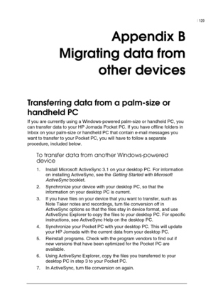 Page 133| 129 
 
 
Appendix B  
Migrating data from  
other devices 
Transferring data from a palm-size or 
handheld PC  
If you are currently using a Windows-powered palm-size or handheld PC, you 
can transfer data to your HP Jornada Pocket PC. If you have offline folders in 
Inbox on your palm-size or handheld PC that contain e-mail messages you 
want to transfer to your Pocket PC, you will have to follow a separate 
procedure, included below. 
To transfer data from another Windows-powered 
device 
1.  Install...