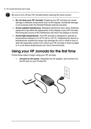 Page 1612 | HP Jornada 540 Series User’s Guide     
 
 Be sure to turn off your HP Jornada before cleaning the touch screen.    
• Do not drop your HP Jornada. Dropping your HP Jornada can cause 
damage to delicate components such as the display. Accidental damage 
is not covered under the Hewlett-Packard express warranty.  
• Avoid radiated interference. Radiated interference from other electronic 
equipment may affect the appearance of the display of your HP Jornada. 
Removing the source of the interference...