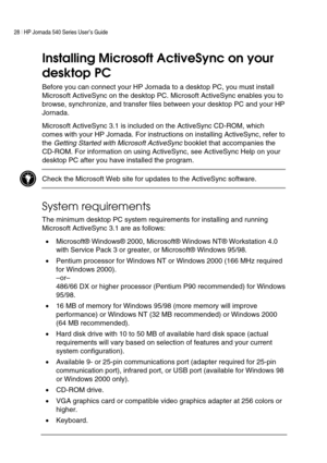 Page 3228 | HP Jornada 540 Series User’s Guide     
 
Installing Microsoft ActiveSync on your 
desktop PC 
Before you can connect your HP Jornada to a desktop PC, you must install 
Microsoft ActiveSync on the desktop PC. Microsoft ActiveSync enables you to 
browse, synchronize, and transfer files between your desktop PC and your HP 
Jornada.  
Microsoft ActiveSync 3.1 is included on the ActiveSync CD-ROM, which 
comes with your HP Jornada. For instructions on installing ActiveSync, refer to 
the 
Getting...