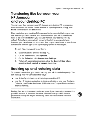 Page 41Chapter 3 | Connecting to your desktop PC | 37 
 
 
Transferring files between your 
HP Jornada  
and your desktop PC 
You can copy files between your HP Jornada and desktop PC by dragging 
icons to or from the Mobile Device window or by using the Cut, Copy, and 
Paste commands on the Edit menu.  
Files created on your desktop PC may need to be converted before you can 
use them on your HP Jornada, and files created on your HP Jornada may 
need to be converted before you can use them on your desktop PC....
