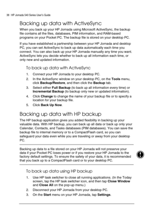 Page 4238 | HP Jornada 540 Series User’s Guide     
 
Backing up data with ActiveSync 
When you back up your HP Jornada using Microsoft ActiveSync, the backup 
file contains all the files, databases, PIM information, and RAM-based 
programs on your Pocket PC. The backup file is stored on your desktop PC. 
If you have established a partnership between your HP Jornada and desktop 
PC, you can set ActiveSync to back up data automatically each time you 
connect. You can also back up your HP Jornada manually any...