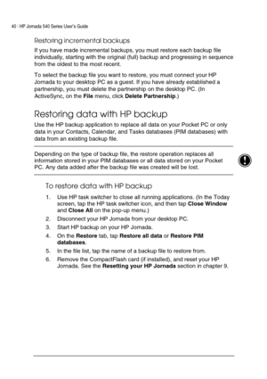 Page 4440 | HP Jornada 540 Series User’s Guide     
 
Restoring incremental backups  
If you have made incremental backups, you must restore each backup file 
individually, starting with the original (full) backup and progressing in sequence 
from the oldest to the most recent.  
To select the backup file you want to restore, you must connect your HP 
Jornada to your desktop PC as a guest. If you have already established a 
partnership, you must delete the partnership on the desktop PC. (In 
ActiveSync, on the...