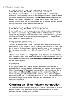 Page 4844 | HP Jornada 540 Series User’s Guide     
 
Connecting with an infrared modem 
You can also use the infrared port on your HP Jornada to connect to the 
Internet or a remote computer via an IrDA-compatible infrared modem. When 
you create a new dial-up connection, select Generic IrDA modem from the 
modem list. Connect the modem to a phone line according to the manu-
facturer’s instructions, and align the infrared port on your HP Jornada with the 
infrared port on the modem before dialing the call....