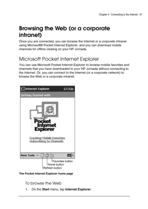 Page 51Chapter 4 | Connecting to the Internet | 47 
 
 
 
Browsing the Web (or a corporate 
intranet) 
Once you are connected, you can browse the Internet or a corporate intranet 
using Microsoft® Pocket Internet Explorer, and you can download mobile 
channels for offline viewing on your HP Jornada.  
Microsoft Pocket Internet Explorer 
You can use Microsoft Pocket Internet Explorer to browse mobile favorites and 
channels that you have downloaded to your HP Jornada without connecting to 
the Internet. Or, you...