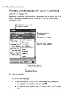 Page 5854 | HP Jornada 540 Series User’s Guide     
 
Working with messages on your HP Jornada 
Using the message list 
Messages you receive are displayed in the message list. By default, the most 
recently received messages appear first in the list. Unread messages are 
displayed in bold. 
 
The Inbox message list 
To read a message 
1.  In the message list, tap the icon of the message you want to read.  
• To reply to or forward the message, tap 
. 
• To read the next message, tap the down arrow on the...
