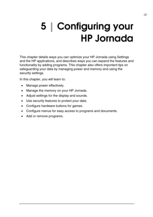Page 61| 57 
 
 
5 | Configuring your  
HP Jornada 
This chapter details ways you can optimize your HP Jornada using Settings 
and the HP applications, and describes ways you can expand the features and 
functionality by adding programs. This chapter also offers important tips on 
safeguarding your data by managing power and memory and using the 
security settings.  
In this chapter, you will learn to: 
• Manage power effectively. 
• Manage the memory on your HP Jornada. 
• Adjust settings for the display and...
