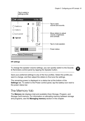Page 65Chapter 5 | Configuring your HP Jornada | 61 
 
 
 
HP settings 
 To change the speaker volume settings, you can quickly switch to the Sounds 
& Reminders control panel by tapping the Speaker button.  
 
Save your preferred settings to any of the four profiles. Select the profile you 
want to change, and then adjust the sliders to fine-tune the settings.  
The remaining power is displayed on a status bar at the bottom of the 
Settings tab. To switch to the Power control panel, tap the battery icon next...