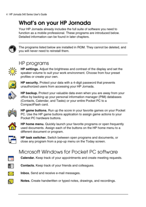Page 84 | HP Jornada 540 Series User’s Guide     
 
What’s on your HP Jornada  
Your HP Jornada already includes the full suite of software you need to 
function as a mobile professional. These programs are introduced below. 
Detailed information can be found in later chapters.  
 
 The programs listed below are installed in ROM. They cannot be deleted, and 
you will never need to reinstall them.  
 
HP programs 
 
HP settings. Adjust the brightness and contrast of the display and set the 
speaker volume to...