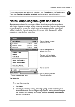 Page 81Chapter 6 | Microsoft Pocket Outlook | 77 
 
 
 To quickly create a task with only a subject, tap Entry Bar on the Tools menu. 
Then, tap Tap here to add a new task and enter your task information.  
 
Notes: capturing thoughts and ideas 
Quickly capture thoughts, reminders, ideas, drawings, and phone numbers 
with Notes. You can create a written note or a recording. You can also include 
a recording within a note. If a note is open when you create the recording, it 
will be included in the note as an...