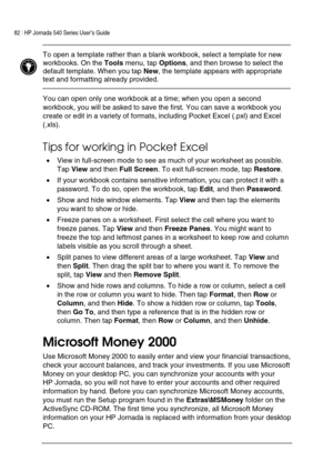 Page 8682 | HP Jornada 540 Series User’s Guide     
 
 To open a template rather than a blank workbook, select a template for new 
workbooks. On the Tools menu, tap Options, and then browse to select the 
default template. When you tap New, the template appears with appropriate 
text and formatting already provided.  
 
You can open only one workbook at a time; when you open a second 
workbook, you will be asked to save the first. You can save a workbook you 
create or edit in a variety of formats, including...