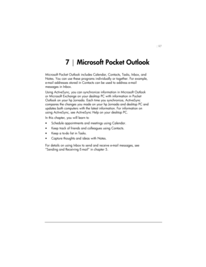 Page 101| 97 
7 | Microsoft Pocket Outlook 
Microsoft Pocket Outlook includes Calendar, Contacts, Tasks, Inbox, and 
Notes. You can use these programs individually or together. For example, 
e-mail addresses stored in Contacts can be used to address e-mail 
messages in Inbox.  
Using ActiveSync, you can synchronize information in Microsoft Outlook 
or Microsoft Exchange on your desktop PC with information in Pocket 
Outlook on your hp Jornada. Each time you synchronize, ActiveSync 
compares the changes you made...