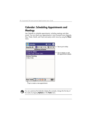 Page 10298 | hp Jornada 560 series personal digital assistant User’s Guide   
Calendar: Scheduling Appointments and 
Meetings 
Use Calendar to schedule appointments, including meetings and other 
events. You can check your appointments in one of several views (Agenda, 
Day, Week, Month, and Year) and easily switch views by using the View 
menu. 
Tap to go to today.
Tap to display or edit
the appointment details.
Tap to create a new appointment. 
 
 
You can customize the Calendar display (for example, change the...
