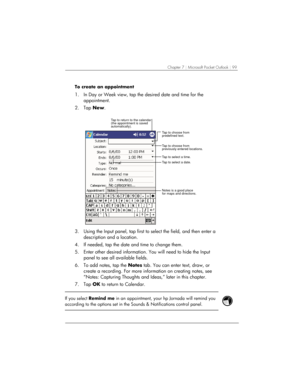 Page 103Chapter 7 | Microsoft Pocket Outlook | 99 
To create an appointment 
1.  In Day or Week view, tap the desired date and time for the 
appointment. 
2. Tap New. 
Tap to select a date. Tap to select a time. Tap to return to the calendar
(the appointment is saved
automatically).
Tap to choose from
previously entered locations. Tap to choose from
predefined text.
Notes is a good place
for maps and directions.
 
3.  Using the Input panel, tap first to select the field, and then enter a 
description and a...