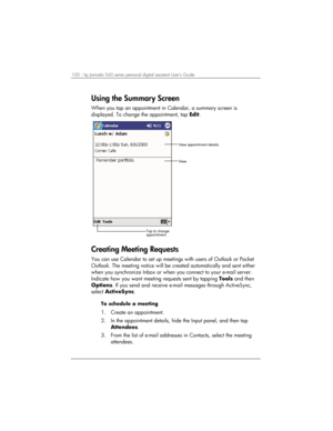 Page 104100 | hp Jornada 560 series personal digital assistant User’s Guide   
Using the Summary Screen 
When you tap an appointment in Calendar, a summary screen is 
displayed. To change the appointment, tap Edit. 
View appointment details.
View.
Tap to change
appointment.
Creating Meeting Requests 
You can use Calendar to set up meetings with users of Outlook or Pocket 
Outlook. The meeting notice will be created automatically and sent either 
when you synchronize Inbox or when you connect to your e-mail...