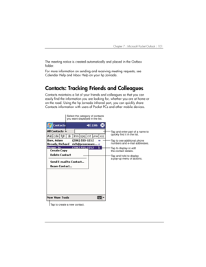 Page 105Chapter 7 | Microsoft Pocket Outlook | 101 
 
The meeting notice is created automatically and placed in the Outbox 
folder. 
For more information on sending and receiving meeting requests, see 
Calendar Help and Inbox Help on your hp Jornada. 
Contacts: Tracking Friends and Colleagues 
Contacts maintains a list of your friends and colleagues so that you can 
easily find the information you are looking for, whether you are at home or 
on the road. Using the hp Jornada infrared port, you can quickly share...