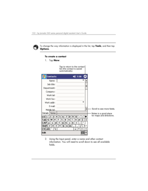 Page 106102 | hp Jornada 560 series personal digital assistant User’s Guide   
 
 
To change the way information is displayed in the list, tap Tools, and then tap 
Options.  
 
To create a contact 
1. Tap New. 
Notes is a good place
for maps and directions. Tap to return to the contact
list (the contact is saved
automatically).
Scroll to see more fields.
 
2.  Using the Input panel, enter a name and other contact 
information. You will need to scroll down to see all available 
fields.  