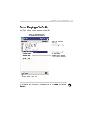 Page 109Chapter 7 | Microsoft Pocket Outlook | 105 
Tasks: Keeping a To-Do List 
Use Tasks to keep track of what you have to do.  
Tap to create a new  task.Select the sort order
of the list.
Indicates high priority. Select the category of tasks
you want displayed in the list.
Tap to display or edit
the task details.
Tap and hold to display
a pop-up menu of actions. 
 
 
To change the way information is displayed in the list, tap Tools, and then tap 
Options. 
 
  