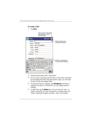 Page 110106 | hp Jornada 560 series personal digital assistant User’s Guide   
To create a task 
1. Tap New. 
Tap to return to the task
list (the task is saved
automatically).
Tap to choose from
predefined subjects.
Notes is a good place
for maps and drawings.
 
2.  Using the Input panel, enter a description. 
3.  You can enter a start date and due date or enter other information 
by first tapping the field. If the Input panel is open, you will need 
to hide it to see all available fields. 
4.  To assign the...