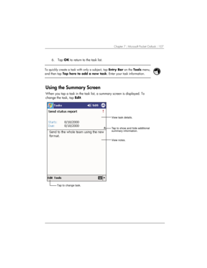 Page 111Chapter 7 | Microsoft Pocket Outlook | 107 
6. Tap OK to return to the task list. 
 
 
To quickly create a task with only a subject, tap Entry Bar on the Tools menu, 
and then tap Tap here to add a new task. Enter your task information. 
 
 
Using the Summary Screen 
When you tap a task in the task list, a summary screen is displayed. To 
change the task, tap Edit.  
View task details.
View notes.
Tap to show and hide additional
summary information.
Tap to change task. 