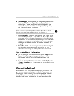 Page 115Chapter 8 | Companion Programs | 111 
• Writing Mode.   In writing mode, use your stylus to write directly on 
the screen. Ruled lines are displayed as a guide, and the zoom 
magnification is greater than in typing mode to allow you to write 
more easily. For more information on writing and selecting writing, 
see “Entering Information” in chapter 3. 
 
 
Written words are converted to graphics (metafiles) when a Pocket Word 
document is converted to a Word document on your desktop PC. 
 
 
• Drawing...