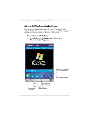 Page 118114 | hp Jornada 560 series personal digital assistant User’s Guide   
Microsoft Windows Media Player 
Use Microsoft Windows Media Player for Pocket PC to listen to digital 
audio and video files, such as songs or movie clips. Media Player supports 
sound files recorded in Windows Media and MP3 formats. 
To start Windows Media Player 
• On the Start menu, tap Programs, and then tap the 
Windows Media Player icon. 
Indicates the progress
of the current track.
Tap to skip to
the next song.
Tap to play
a...