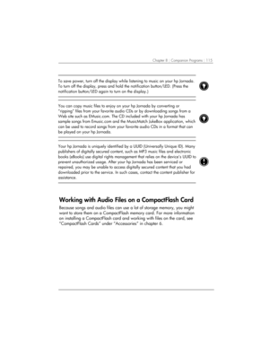 Page 119Chapter 8 | Companion Programs | 115 
 
To save power, turn off the display while listening to music on your hp Jornada. 
To turn off the display, press and hold the notification button/LED. (Press the 
notification button/LED again to turn on the display.) 
 
 
 
You can copy music files to enjoy on your hp Jornada by converting or 
“ripping” files from your favorite audio CDs or by downloading songs from a 
Web site such as EMusic.com. The CD included with your hp Jornada has 
sample songs from...