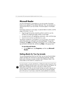 Page 120116 | hp Jornada 560 series personal digital assistant User’s Guide   
Microsoft Reader 
Use Microsoft Reader to read eBooks on your hp Jornada. Download 
books to your desktop PC from eBook Web sites. Then, use ActiveSync to 
copy the book files to your hp Jornada. The books appear in the Reader 
Library.  
Each book consists of a cover page, an optional table of contents, and the 
pages of the book. You can 
• Page through the book by using the up/down control on your hp 
Jornada or by tapping the page...