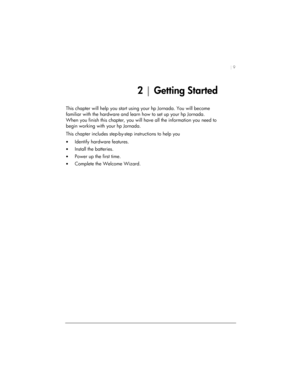 Page 13| 9 
2 | Getting Started 
This chapter will help you start using your hp Jornada. You will become 
familiar with the hardware and learn how to set up your hp Jornada. 
When you finish this chapter, you will have all the information you need to 
begin working with your hp Jornada.  
This chapter includes step-by-step instructions to help you 
• Identify hardware features. 
• Install the batteries. 
• Power up the first time. 
• Complete the Welcome Wizard.  