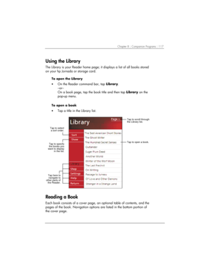 Page 121Chapter 8 | Companion Programs | 117 
Using the Library 
The Library is your Reader home page; it displays a list of all books stored 
on your hp Jornada or storage card. 
To open the Library 
• On the Reader command bar, tap Library.  
–or– 
On a book page, tap the book title and then tap Library on the 
pop-up menu. 
 
To open a book 
• Tap a title in the Library list. 
 
Tap to open a book.
Tap to scroll through
the Library list.
Tap to specify
the books you
want to display
in the list.
Tap to select...