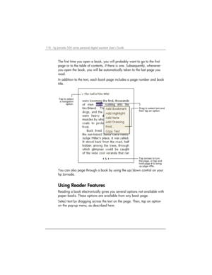 Page 122118 | hp Jornada 560 series personal digital assistant User’s Guide   
The first time you open a book, you will probably want to go to the first 
page or to the table of contents, if there is one. Subsequently, whenever 
you open the book, you will be automatically taken to the last page you 
read. 
In addition to the text, each book page includes a page number and book 
title. 
Drag to select text and
then tap an option.
Tap arrows to turn
the page, or tap and
hold page # to bring
up page riffle.
Tap to...