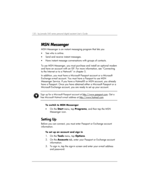 Page 124120 | hp Jornada 560 series personal digital assistant User’s Guide   
MSN Messenger
MSN MessengerMSN Messenger MSN Messenger 
    
MSN Messenger is an instant messaging program that lets you 
• See who is online. 
• Send and receive instant messages. 
• Have instant message conversations with groups of contacts. 
 
To use MSN Messenger, you must purchase and install an optional modem 
and have an account with an ISP. For more information, see “Connecting 
to the Internet or to a Network” in chapter 5....