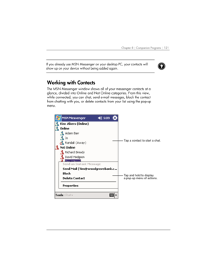 Page 125Chapter 8 | Companion Programs | 121 
 If you already use MSN Messenger on your desktop PC, your contacts will 
show up on your device without being added again.  
 
 
Working with Contacts 
The MSN Messenger window shows all of your messenger contacts at a 
glance, divided into Online and Not Online categories. From this view, 
while connected, you can chat, send e-mail messages, block the contact 
from chatting with you, or delete contacts from your list using the pop-up 
menu. 
Tap and hold to...