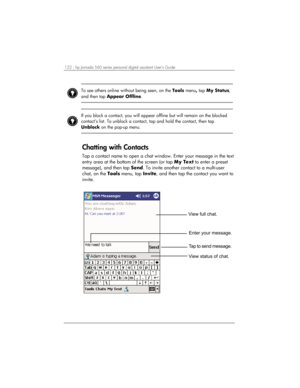 Page 126122 | hp Jornada 560 series personal digital assistant User’s Guide   
 
To see others online without being seen, on the Tools menu, tap My Status, 
and then tap Appear Offline.   
 
 
 
If you block a contact, you will appear offline but will remain on the blocked 
contact’s list. To unblock a contact, tap and hold the contact, then tap 
Unblock on the pop-up menu.   
 
Chatting with Contacts 
Tap a contact name to open a chat window. Enter your message in the text 
entry area at the bottom of the...