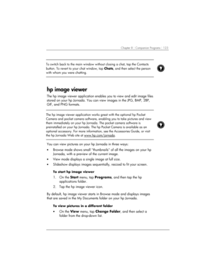 Page 127Chapter 8 | Companion Programs | 123 
 
To switch back to the main window without closing a chat, tap the Contacts 
button. To revert to your chat window, tap Chats, and then select the person 
with whom you were chatting.  
 
 
hp image viewer 
The hp image viewer application enables you to view and edit image files 
stored on your hp Jornada. You can view images in the JPG, BMP, 2BP, 
GIF, and PNG formats. 
 
 
The hp image viewer application works great with the optional hp Pocket 
Camera and pocket...