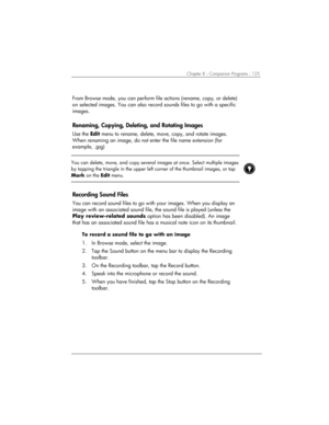 Page 129Chapter 8 | Companion Programs | 125 
 
From Browse mode, you can perform file actions (rename, copy, or delete) 
on selected images. You can also record sounds files to go with a specific 
images. 
Renaming, Copying, Deleting, and Rotating Images 
Use the Edit menu to rename, delete, move, copy, and rotate images. 
When renaming an image, do not enter the file name extension (for 
example, .jpg) 
 
 
You can delete, move, and copy several images at once. Select multiple images 
by tapping the triangle...