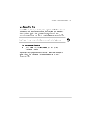 Page 133Chapter 8 | Companion Programs | 129 
CodeWallet Pro 
CodeWallet Pro allows you to easily store, organize, and retrieve personal 
information, such as credit card numbers, favorite URLs, and emergency 
phone numbers. CodeWallet includes information forms for your 
convenience, and stores your data in encrypted, password-protected files.  
 
 
CodeWallet Pro may not be included on some models of the hp Jornada.  
 
To start CodeWallet Pro 
• On the Start menu, tap Programs, and then tap the 
CodeWallet...