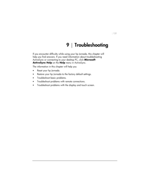 Page 135| 131 
9 | Troubleshooting 
If you encounter difficulty while using your hp Jornada, this chapter will 
help you find answers. If you need information about troubleshooting 
ActiveSync or connecting to your desktop PC, click Microsoft 
ActiveSync Help on the Help menu in ActiveSync. 
The information in this chapter will help you 
• Reset your hp Jornada. 
• Restore your hp Jornada to the factory default settings. 
• Troubleshoot basic problems. 
• Troubleshoot problems with remote connections. 
•...